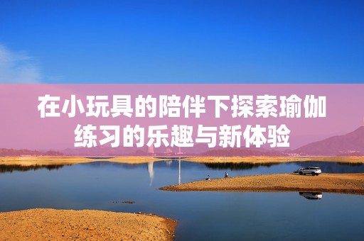 在小玩具的陪伴下探索瑜伽练习的乐趣与新体验