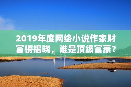 2019年度网络小说作家财富榜揭晓，谁是顶级富豪？