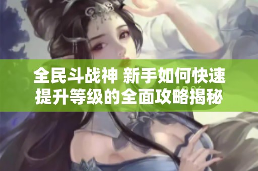 全民斗战神 新手如何快速提升等级的全面攻略揭秘