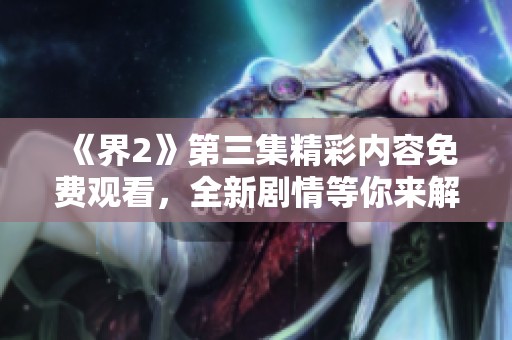 《界2》第三集精彩内容免费观看，全新剧情等你来解锁