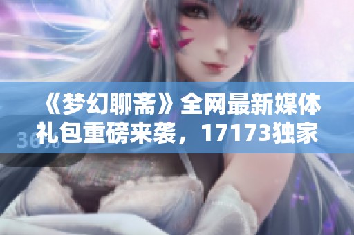 《梦幻聊斋》全网最新媒体礼包重磅来袭，17173独家福利解读