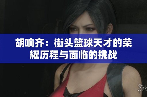 胡响齐：街头篮球天才的荣耀历程与面临的挑战