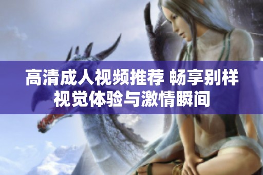 高清成人视频推荐 畅享别样视觉体验与激情瞬间