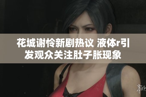花城谢怜新剧热议 液体r引发观众关注肚子胀现象