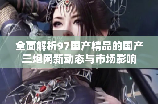 全面解析97国产精品的国产三炮网新动态与市场影响