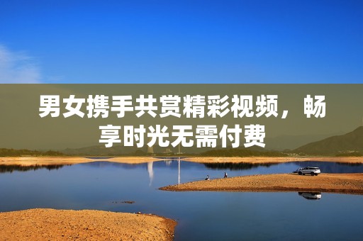 男女携手共赏精彩视频，畅享时光无需付费