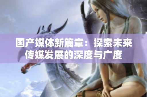 国产媒体新篇章：探索未来传媒发展的深度与广度