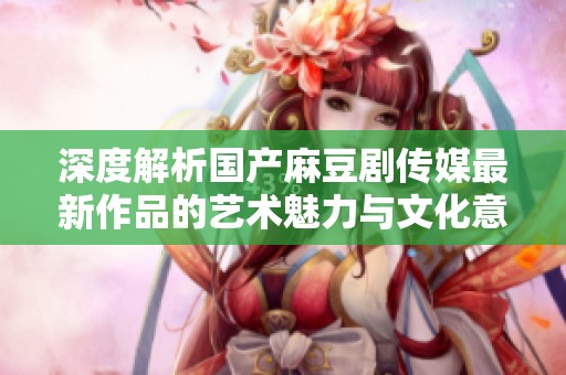 深度解析国产麻豆剧传媒最新作品的艺术魅力与文化意义