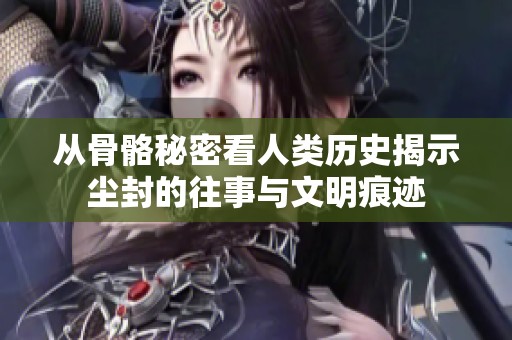 从骨骼秘密看人类历史揭示尘封的往事与文明痕迹