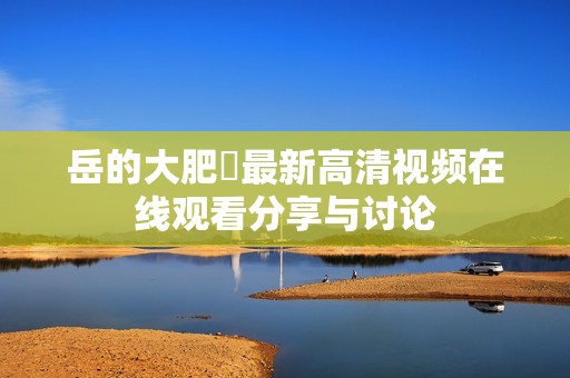 岳的大肥坹最新高清视频在线观看分享与讨论