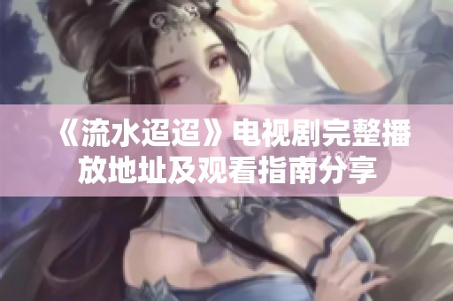 《流水迢迢》电视剧完整播放地址及观看指南分享