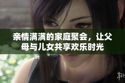 亲情满满的家庭聚会，让父母与儿女共享欢乐时光