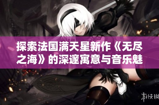 探索法国满天星新作《无尽之海》的深邃寓意与音乐魅力