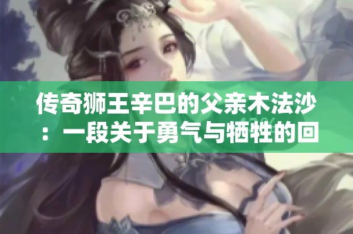 传奇狮王辛巴的父亲木法沙：一段关于勇气与牺牲的回忆