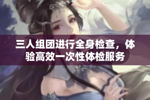 三人组团进行全身检查，体验高效一次性体检服务