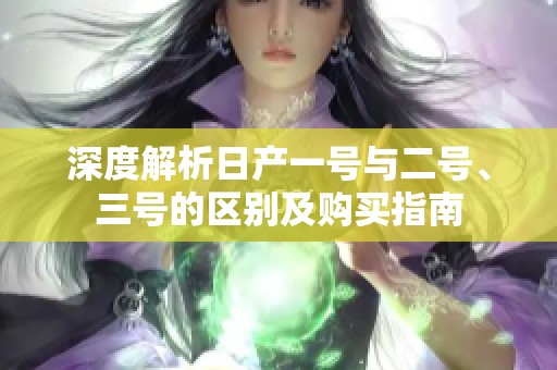 深度解析日产一号与二号、三号的区别及购买指南