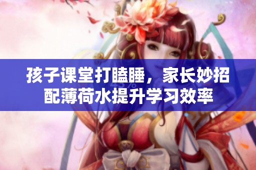 孩子课堂打瞌睡，家长妙招配薄荷水提升学习效率