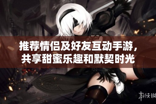 推荐情侣及好友互动手游，共享甜蜜乐趣和默契时光
