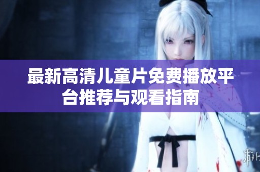 最新高清儿童片免费播放平台推荐与观看指南