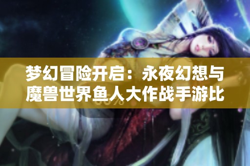 梦幻冒险开启：永夜幻想与魔兽世界鱼人大作战手游比拼