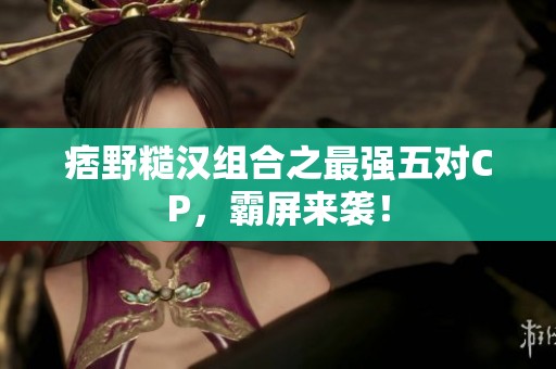 痞野糙汉组合之最强五对CP，霸屏来袭！