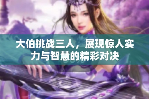 大伯挑战三人，展现惊人实力与智慧的精彩对决