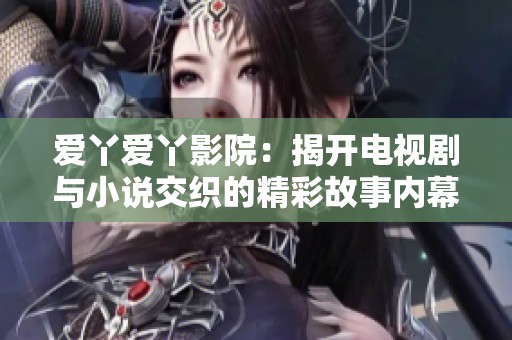 爱丫爱丫影院：揭开电视剧与小说交织的精彩故事内幕