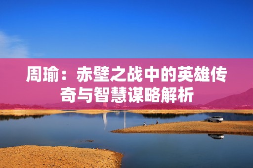 周瑜：赤壁之战中的英雄传奇与智慧谋略解析