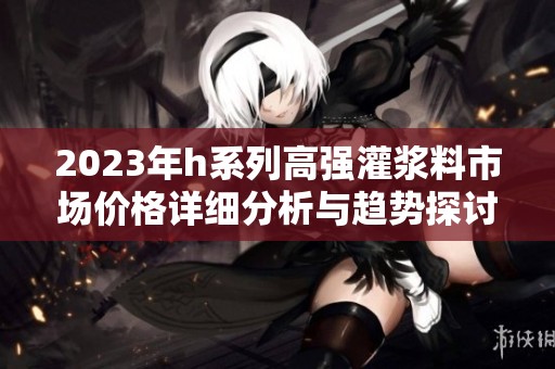 2023年h系列高强灌浆料市场价格详细分析与趋势探讨