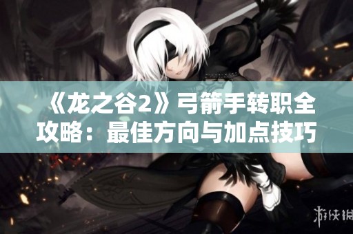 《龙之谷2》弓箭手转职全攻略：最佳方向与加点技巧详解