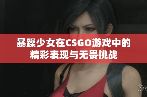 暴躁少女在CSGO游戏中的精彩表现与无畏挑战