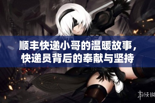 顺丰快递小哥的温暖故事，快递员背后的奉献与坚持