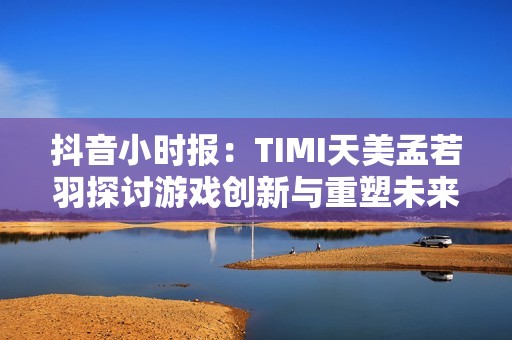 抖音小时报：TIMI天美孟若羽探讨游戏创新与重塑未来