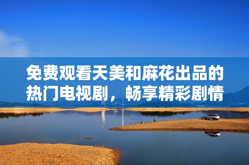 免费观看天美和麻花出品的热门电视剧，畅享精彩剧情