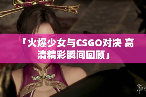「火爆少女与CSGO对决 高清精彩瞬间回顾」