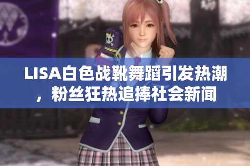 LISA白色战靴舞蹈引发热潮，粉丝狂热追捧社会新闻