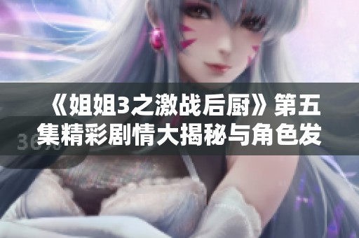 《姐姐3之激战后厨》第五集精彩剧情大揭秘与角色发展解析
