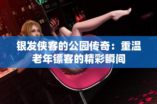 银发侠客的公园传奇：重温老年镖客的精彩瞬间