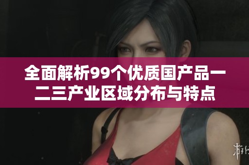 全面解析99个优质国产品一二三产业区域分布与特点