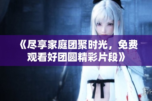 《尽享家庭团聚时光，免费观看好团圆精彩片段》