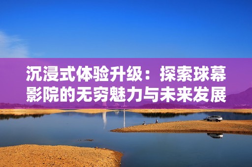 沉浸式体验升级：探索球幕影院的无穷魅力与未来发展