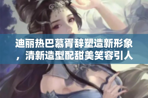 迪丽热巴慕胥辞塑造新形象，清新造型配甜美笑容引人注目