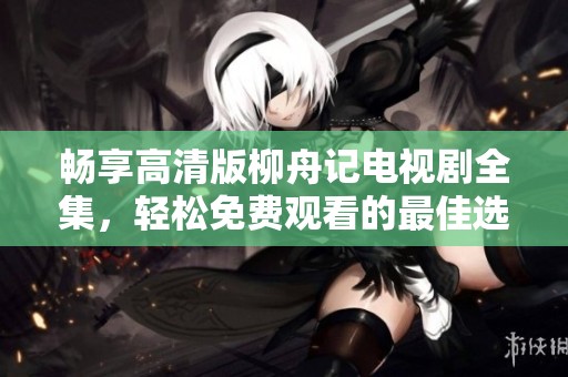 畅享高清版柳舟记电视剧全集，轻松免费观看的最佳选择