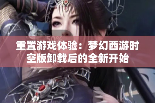 重置游戏体验：梦幻西游时空版卸载后的全新开始