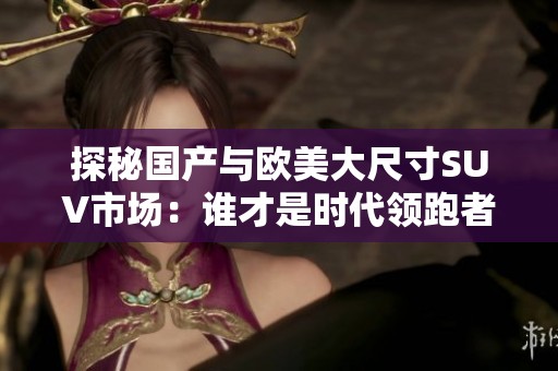 探秘国产与欧美大尺寸SUV市场：谁才是时代领跑者