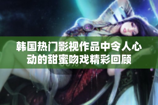 韩国热门影视作品中令人心动的甜蜜吻戏精彩回顾