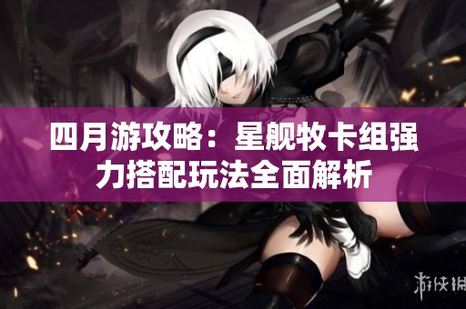 四月游攻略：星舰牧卡组强力搭配玩法全面解析