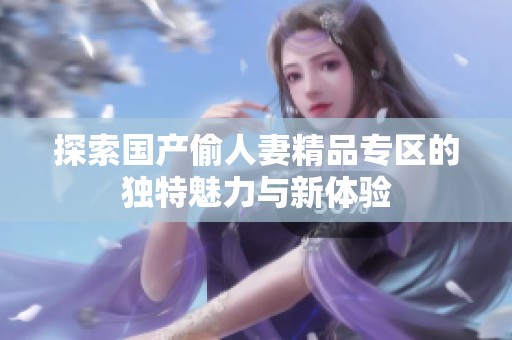 探索国产偷人妻精品专区的独特魅力与新体验