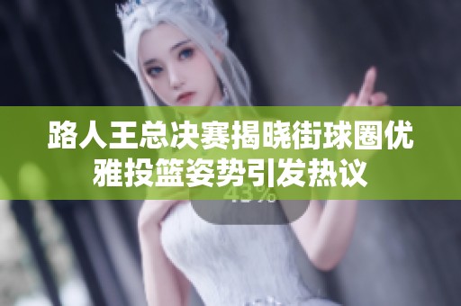 路人王总决赛揭晓街球圈优雅投篮姿势引发热议