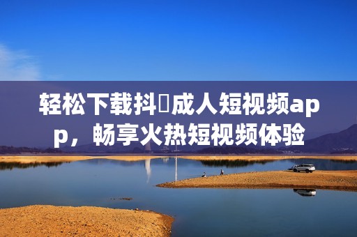 轻松下载抖抈成人短视频app，畅享火热短视频体验